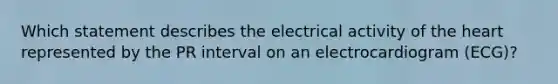 Which statement describes the electrical activity of the heart represented by the PR interval on an electrocardiogram (ECG)?