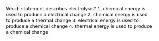 Which statement describes electrolysis? 1. chemical energy is used to produce a electrical change 2. chemical energy is used to produce a thermal change 3. electrical energy is used to produce a chemical change 4. thermal energy is used to produce a chemical change