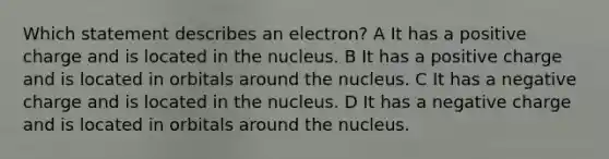 Which statement describes an electron? A It has a positive charge and is located in the nucleus. B It has a positive charge and is located in orbitals around the nucleus. C It has a negative charge and is located in the nucleus. D It has a negative charge and is located in orbitals around the nucleus.