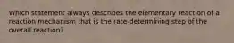 Which statement always describes the elementary reaction of a reaction mechanism that is the rate-determining step of the overall reaction?