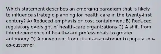 Which statement describes an emerging paradigm that is likely to influence strategic planning for health care in the twenty-first century? A) Reduced emphasis on cost containment B) Reduced regulatory oversight of health-care organizations C) A shift from interdependence of health-care professionals to greater autonomy D) A movement from client-as-customer to population-as-customer