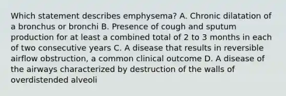 Which statement describes emphysema? A. Chronic dilatation of a bronchus or bronchi B. Presence of cough and sputum production for at least a combined total of 2 to 3 months in each of two consecutive years C. A disease that results in reversible airflow obstruction, a common clinical outcome D. A disease of the airways characterized by destruction of the walls of overdistended alveoli