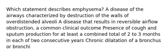 Which statement describes emphysema? A disease of the airways characterized by destruction of the walls of overdistended alveoli A disease that results in reversible airflow obstruction, a common clinical outcome Presence of cough and sputum production for at least a combined total of 2 to 3 months in each of two consecutive years Chronic dilatation of a bronchus or bronchi