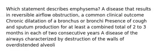 Which statement describes emphysema? A disease that results in reversible airflow obstruction, a common clinical outcome Chronic dilatation of a bronchus or bronchi Presence of cough and sputum production for at least a combined total of 2 to 3 months in each of two consecutive years A disease of the airways characterized by destruction of the walls of overdistended alveoli