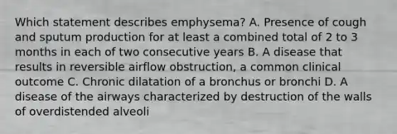 Which statement describes emphysema? A. Presence of cough and sputum production for at least a combined total of 2 to 3 months in each of two consecutive years B. A disease that results in reversible airflow obstruction, a common clinical outcome C. Chronic dilatation of a bronchus or bronchi D. A disease of the airways characterized by destruction of the walls of overdistended alveoli