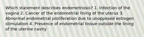 Which statement describes endometriosis? 1. Infection of the vagina 2. Cancer of the endometrial lining of the uterus 3. Abnormal endometrial proliferation due to unopposed estrogen stimulation 4. Presence of endometrial tissue outside the lining of the uterine cavity