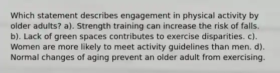 Which statement describes engagement in physical activity by older adults? a). Strength training can increase the risk of falls. b). Lack of green spaces contributes to exercise disparities. c). Women are more likely to meet activity guidelines than men. d). Normal changes of aging prevent an older adult from exercising.