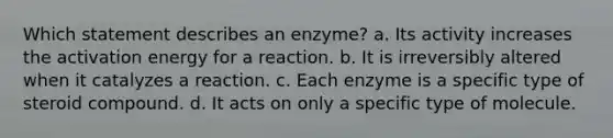 Which statement describes an enzyme? a. Its activity increases the activation energy for a reaction. b. It is irreversibly altered when it catalyzes a reaction. c. Each enzyme is a specific type of steroid compound. d. It acts on only a specific type of molecule.