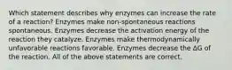 Which statement describes why enzymes can increase the rate of a reaction? Enzymes make non-spontaneous reactions spontaneous. Enzymes decrease the activation energy of the reaction they catalyze. Enzymes make thermodynamically unfavorable reactions favorable. Enzymes decrease the ΔG of the reaction. All of the above statements are correct.