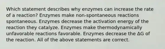 Which statement describes why enzymes can increase the rate of a reaction? Enzymes make non-spontaneous reactions spontaneous. Enzymes decrease the activation energy of the reaction they catalyze. Enzymes make thermodynamically unfavorable reactions favorable. Enzymes decrease the ΔG of the reaction. All of the above statements are correct.