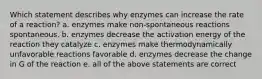 Which statement describes why enzymes can increase the rate of a reaction? a. enzymes make non-spontaneous reactions spontaneous. b. enzymes decrease the activation energy of the reaction they catalyze c. enzymes make thermodynamically unfavorable reactions favorable d. enzymes decrease the change in G of the reaction e. all of the above statements are correct