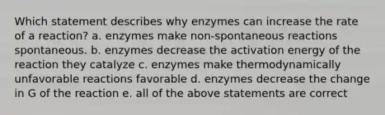 Which statement describes why enzymes can increase the rate of a reaction? a. enzymes make non-spontaneous reactions spontaneous. b. enzymes decrease the activation energy of the reaction they catalyze c. enzymes make thermodynamically unfavorable reactions favorable d. enzymes decrease the change in G of the reaction e. all of the above statements are correct