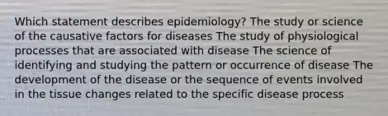 Which statement describes epidemiology? The study or science of the causative factors for diseases The study of physiological processes that are associated with disease The science of identifying and studying the pattern or occurrence of disease The development of the disease or the sequence of events involved in the tissue changes related to the specific disease process