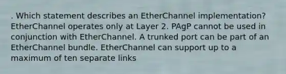 . Which statement describes an EtherChannel implementation? EtherChannel operates only at Layer 2. PAgP cannot be used in conjunction with EtherChannel. A trunked port can be part of an EtherChannel bundle. EtherChannel can support up to a maximum of ten separate links