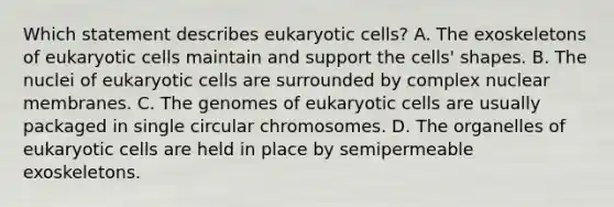 Which statement describes eukaryotic cells? A. The exoskeletons of eukaryotic cells maintain and support the cells' shapes. B. The nuclei of eukaryotic cells are surrounded by complex nuclear membranes. C. The genomes of eukaryotic cells are usually packaged in single circular chromosomes. D. The organelles of eukaryotic cells are held in place by semipermeable exoskeletons.