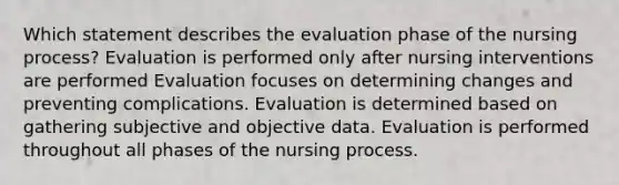 Which statement describes the evaluation phase of the nursing process? Evaluation is performed only after nursing interventions are performed Evaluation focuses on determining changes and preventing complications. Evaluation is determined based on gathering subjective and objective data. Evaluation is performed throughout all phases of the nursing process.