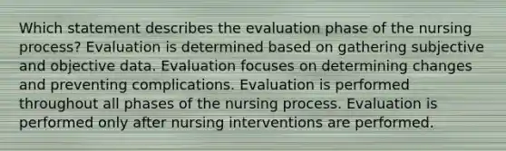 Which statement describes the evaluation phase of the nursing process? Evaluation is determined based on gathering subjective and objective data. Evaluation focuses on determining changes and preventing complications. Evaluation is performed throughout all phases of the nursing process. Evaluation is performed only after nursing interventions are performed.