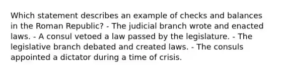 Which statement describes an example of checks and balances in the Roman Republic? - The judicial branch wrote and enacted laws. - A consul vetoed a law passed by the legislature. - The legislative branch debated and created laws. - The consuls appointed a dictator during a time of crisis.