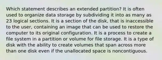 Which statement describes an extended partition? It is often used to organize data storage by subdividing it into as many as 23 logical sections. It is a section of the disk, that is inaccessible to the user, containing an image that can be used to restore the computer to its original configuration. It is a process to create a file system in a partition or volume for file storage. It is a type of disk with the ability to create volumes that span across more than one disk even if the unallocated space is noncontiguous.