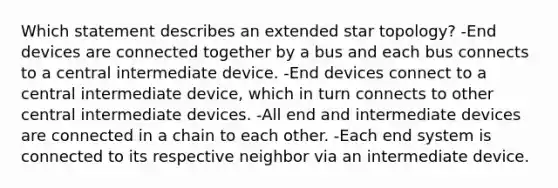 Which statement describes an extended star topology? -End devices are connected together by a bus and each bus connects to a central intermediate device. -End devices connect to a central intermediate device, which in turn connects to other central intermediate devices. -All end and intermediate devices are connected in a chain to each other. -Each end system is connected to its respective neighbor via an intermediate device.