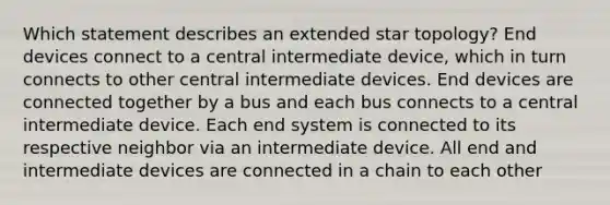 Which statement describes an extended star topology? End devices connect to a central intermediate device, which in turn connects to other central intermediate devices. End devices are connected together by a bus and each bus connects to a central intermediate device. Each end system is connected to its respective neighbor via an intermediate device. All end and intermediate devices are connected in a chain to each other