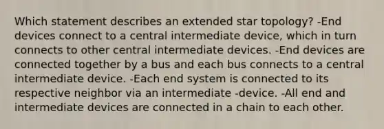 Which statement describes an extended star topology? -End devices connect to a central intermediate device, which in turn connects to other central intermediate devices. -End devices are connected together by a bus and each bus connects to a central intermediate device. -Each end system is connected to its respective neighbor via an intermediate -device. -All end and intermediate devices are connected in a chain to each other.