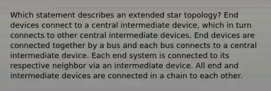 Which statement describes an extended star topology? End devices connect to a central intermediate device, which in turn connects to other central intermediate devices. End devices are connected together by a bus and each bus connects to a central intermediate device. Each end system is connected to its respective neighbor via an intermediate device. All end and intermediate devices are connected in a chain to each other.