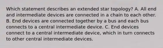 Which statement describes an extended star topology? A. All end and intermediate devices are connected in a chain to each other. B. End devices are connected together by a bus and each bus connects to a central intermediate device. C. End devices connect to a central intermediate device, which in turn connects to other central intermediate devices.