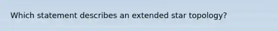 Which statement describes an extended star topology?