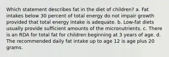 Which statement describes fat in the diet of children?​ a. ​Fat intakes below 30 percent of total energy do not impair growth provided that total energy intake is adequate. b. ​Low-fat diets usually provide sufficient amounts of the micronutrients. c. ​There is an RDA for total fat for children beginning at 3 years of age. d. ​The recommended daily fat intake up to age 12 is age plus 20 grams.