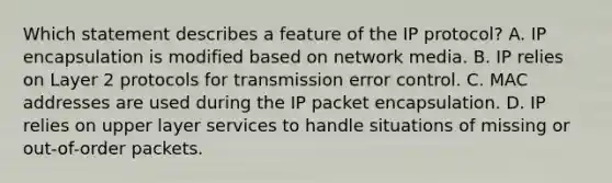 Which statement describes a feature of the IP protocol? A. IP encapsulation is modified based on network media. B. IP relies on Layer 2 protocols for transmission error control. C. MAC addresses are used during the IP packet encapsulation. D. IP relies on upper layer services to handle situations of missing or out-of-order packets.