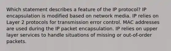 Which statement describes a feature of the IP protocol? IP encapsulation is modified based on network media. IP relies on Layer 2 protocols for transmission error control. MAC addresses are used during the IP packet encapsulation. IP relies on upper layer services to handle situations of missing or out-of-order packets.