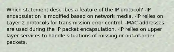 Which statement describes a feature of the IP protocol? -IP encapsulation is modified based on network media. -IP relies on Layer 2 protocols for transmission error control. -MAC addresses are used during the IP packet encapsulation. -IP relies on upper layer services to handle situations of missing or out-of-order packets.