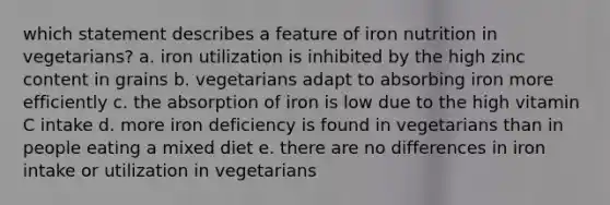 which statement describes a feature of iron nutrition in vegetarians? a. iron utilization is inhibited by the high zinc content in grains b. vegetarians adapt to absorbing iron more efficiently c. the absorption of iron is low due to the high vitamin C intake d. more iron deficiency is found in vegetarians than in people eating a mixed diet e. there are no differences in iron intake or utilization in vegetarians