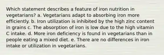 Which statement describes a feature of iron nutrition in vegetarians? a. Vegetarians adapt to absorbing iron more efficiently. b. Iron utilization is inhibited by the high zinc content in grains c. The absorption of iron is low due to the high vitamin C intake. d. More iron deficiency is found in vegetarians than in people eating a mixed diet. e. There are no differences in iron intake or utilization in vegetarians.