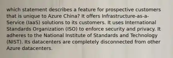 which statement describes a feature for prospective customers that is unique to Azure China? It offers Infrastructure-as-a-Service (IaaS) solutions to its customers. It uses International Standards Organization (ISO) to enforce security and privacy. It adheres to the National Institute of Standards and Technology (NIST). Its datacenters are completely disconnected from other Azure datacenters.