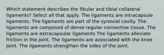 Which statement describes the fibular and tibial collateral ligaments? Select all that apply. The ligaments are intracapsule ligaments. The ligaments are part of the synovial cavity. The ligaments are composed of dense regular connective tissue. The ligaments are extracapsular ligaments The ligaments alleviate friction in the joint. The ligaments are associated with the knee joint. The ligaments strengthen the sides of the joint.