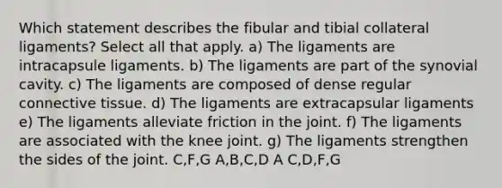 Which statement describes the fibular and tibial collateral ligaments? Select all that apply. a) The ligaments are intracapsule ligaments. b) The ligaments are part of the synovial cavity. c) The ligaments are composed of dense regular <a href='https://www.questionai.com/knowledge/kYDr0DHyc8-connective-tissue' class='anchor-knowledge'>connective tissue</a>. d) The ligaments are extracapsular ligaments e) The ligaments alleviate friction in the joint. f) The ligaments are associated with the knee joint. g) The ligaments strengthen the sides of the joint. C,F,G A,B,C,D A C,D,F,G