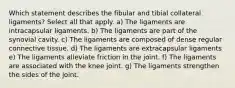 Which statement describes the fibular and tibial collateral ligaments? Select all that apply. a) The ligaments are intracapsular ligaments. b) The ligaments are part of the synovial cavity. c) The ligaments are composed of dense regular connective tissue. d) The ligaments are extracapsular ligaments e) The ligaments alleviate friction in the joint. f) The ligaments are associated with the knee joint. g) The ligaments strengthen the sides of the joint.