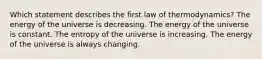 Which statement describes the first law of thermodynamics? The energy of the universe is decreasing. The energy of the universe is constant. The entropy of the universe is increasing. The energy of the universe is always changing.