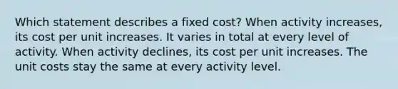 Which statement describes a fixed cost? When activity increases, its cost per unit increases. It varies in total at every level of activity. When activity declines, its cost per unit increases. The unit costs stay the same at every activity level.