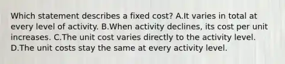 Which statement describes a fixed cost? A.It varies in total at every level of activity. B.When activity declines, its cost per unit increases. C.The unit cost varies directly to the activity level. D.The unit costs stay the same at every activity level.