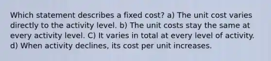 Which statement describes a fixed cost? a) The unit cost varies directly to the activity level. b) The unit costs stay the same at every activity level. C) It varies in total at every level of activity. d) When activity declines, its cost per unit increases.