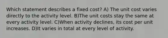 Which statement describes a fixed cost? A) The unit cost varies directly to the activity level. B)The unit costs stay the same at every activity level. C)When activity declines, its cost per unit increases. D)It varies in total at every level of activity.