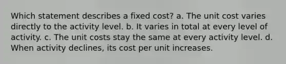 Which statement describes a fixed cost? a. The unit cost varies directly to the activity level. b. It varies in total at every level of activity. c. The unit costs stay the same at every activity level. d. When activity declines, its cost per unit increases.