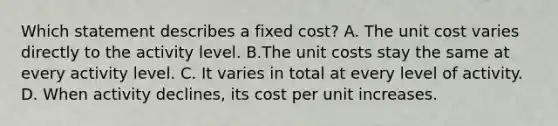 Which statement describes a fixed cost? A. The unit cost varies directly to the activity level. B.The unit costs stay the same at every activity level. C. It varies in total at every level of activity. D. When activity declines, its cost per unit increases.