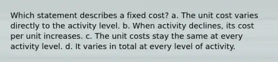 Which statement describes a fixed cost? a. The unit cost varies directly to the activity level. b. When activity declines, its cost per unit increases. c. The unit costs stay the same at every activity level. d. It varies in total at every level of activity.