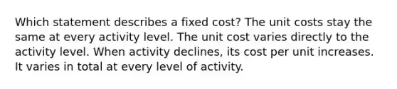 Which statement describes a fixed cost? The unit costs stay the same at every activity level. The unit cost varies directly to the activity level. When activity declines, its cost per unit increases. It varies in total at every level of activity.