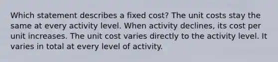 Which statement describes a fixed cost? The unit costs stay the same at every activity level. When activity declines, its cost per unit increases. The unit cost varies directly to the activity level. It varies in total at every level of activity.