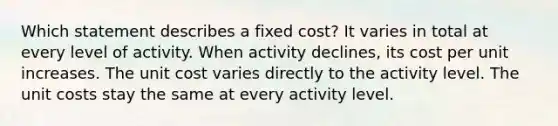 Which statement describes a fixed cost? It varies in total at every level of activity. When activity declines, its cost per unit increases. The unit cost varies directly to the activity level. The unit costs stay the same at every activity level.